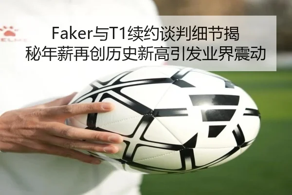 Faker与T1续约谈判细节揭秘年薪再创历史新高引发业界震动