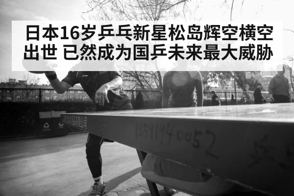 日本16岁乒乓新星松岛辉空横空出世 已然成为国乒未来最大威胁