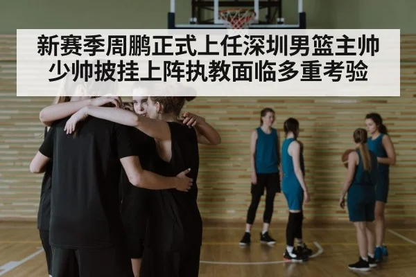 新赛季周鹏正式上任深圳男篮主帅 少帅披挂上阵执教面临多重考验